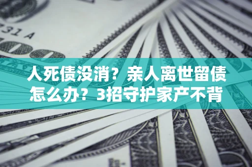 北京人死债没消？亲人离世留债怎么办？3招守护家产不背锅