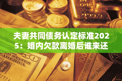 北京夫妻共同债务认定标准2025：婚内欠款离婚后谁来还？