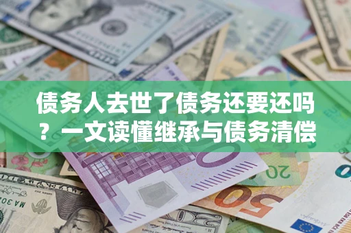 北京债务人去世了债务还要还吗？一文读懂继承与债务清偿