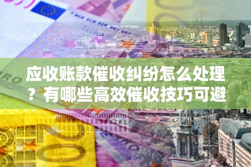 北京应收账款催收纠纷怎么处理？有哪些高效催收技巧可避免坏账？