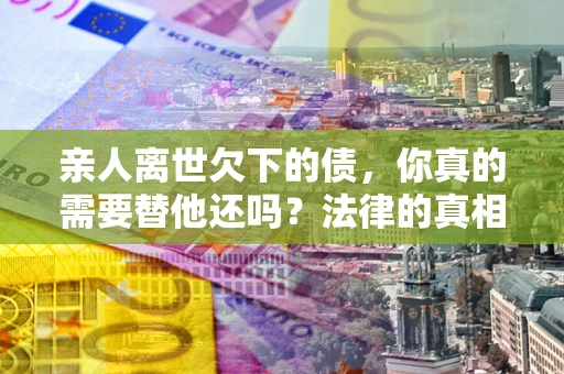 北京亲人离世欠下的债，你真的需要替他还吗？法律的真相或许与你想的不一样